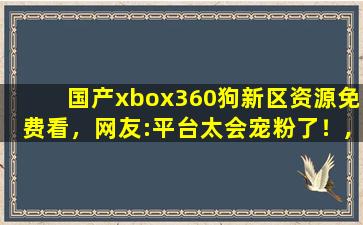 国产xbox360狗新区资源免费看，网友:平台太会宠粉了！,xbox360高清视频